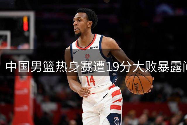 中国男篮热身赛遭19分大败暴露问题