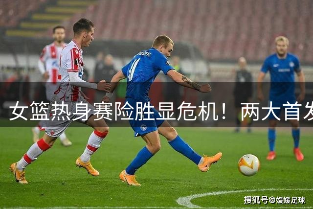 女篮热身赛险胜显危机！两大首发仅得2分 一人世界杯梦恐破碎