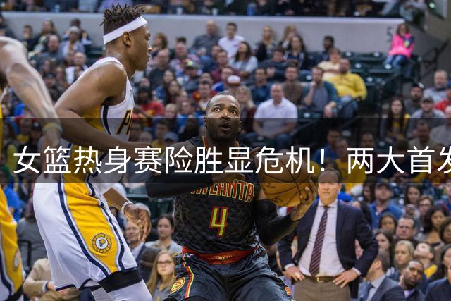 女篮热身赛险胜显危机！两大首发仅得2分 一人世界杯梦恐破碎