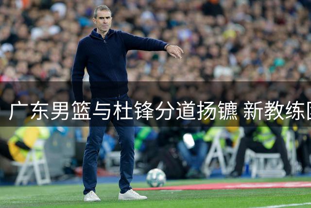广东男篮与杜锋分道扬镳 新教练团队全力备战新赛季
