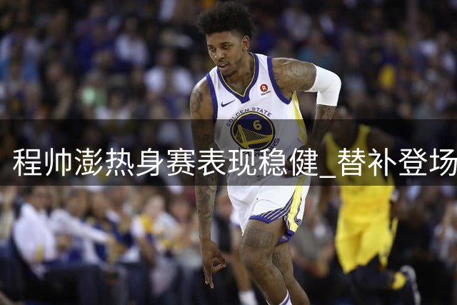 程帅澎热身赛表现稳健 替补登场效率不俗