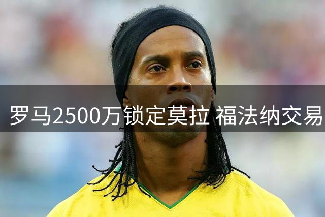 罗马2500万锁定莫拉 福法纳交易进入最后抉择