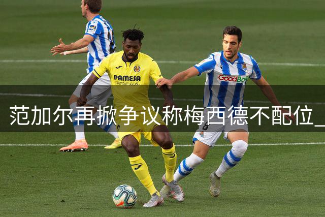 范加尔再掀争议称梅西德不配位 荷兰名帅与阿根廷球王十年宿怨难解
