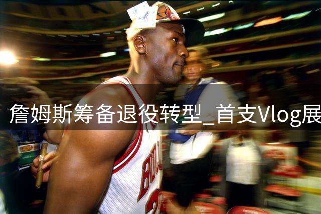 詹姆斯筹备退役转型 首支Vlog展现与骑士队友高尔夫之旅