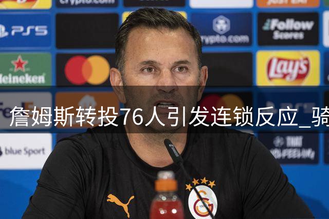 詹姆斯转投76人引发连锁反应 骑士瞄准自由球员库明加