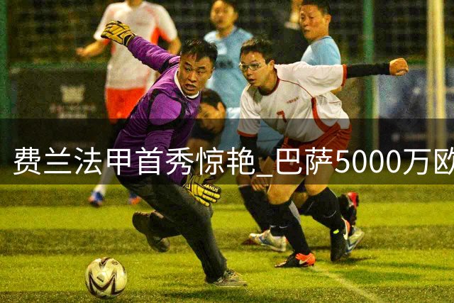 费兰法甲首秀惊艳 巴萨5000万欧放人恐成亏本买卖