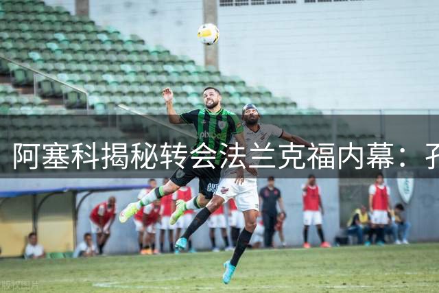 阿塞科揭秘转会法兰克福内幕：孔帕尼坦诚对话促成关键抉择
