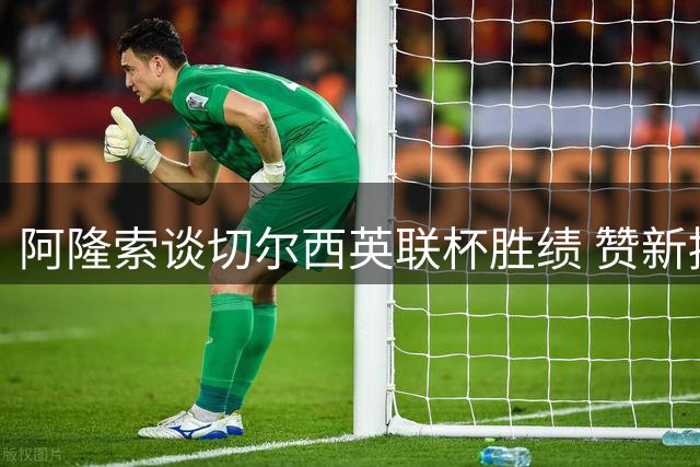 阿隆索谈切尔西英联杯胜绩 赞新援表现及队员默契配合