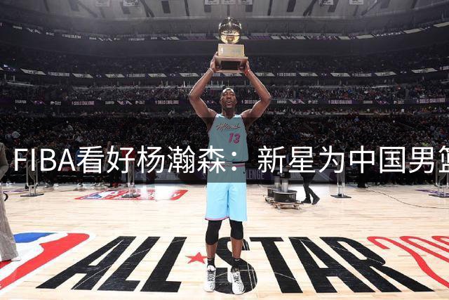 FIBA看好杨瀚森：新星为中国男篮注入新希望